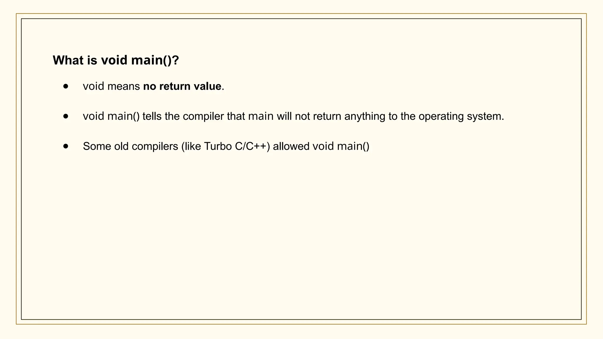 What is void main()?
● void means no return value.
● void main() tells the compiler that main will not return anything to the operating system.
● Some old compilers (like Turbo C/C++) allowed void main()
 