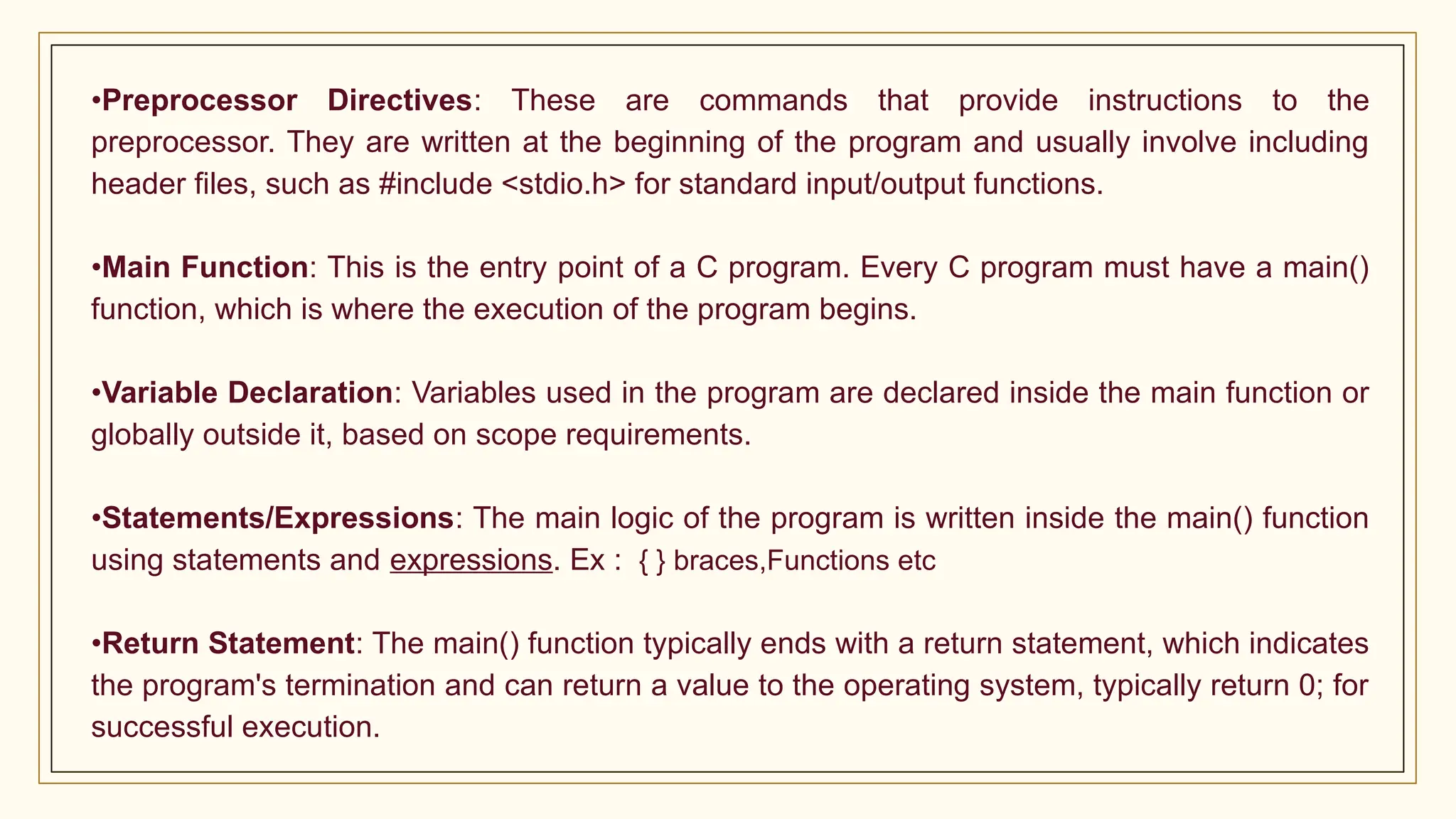 •Preprocessor Directives: These are commands that provide instructions to the
preprocessor. They are written at the beginning of the program and usually involve including
header files, such as #include <stdio.h> for standard input/output functions.
•Main Function: This is the entry point of a C program. Every C program must have a main()
function, which is where the execution of the program begins.
•Variable Declaration: Variables used in the program are declared inside the main function or
globally outside it, based on scope requirements.
•Statements/Expressions: The main logic of the program is written inside the main() function
using statements and expressions. Ex : { } braces,Functions etc
•Return Statement: The main() function typically ends with a return statement, which indicates
the program's termination and can return a value to the operating system, typically return 0; for
successful execution.
 