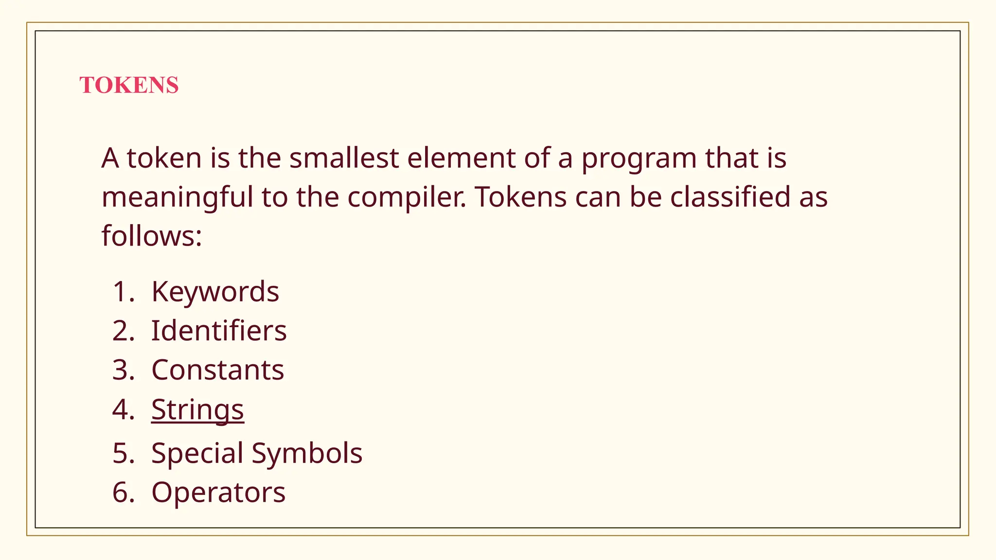 TOKENS
A token is the smallest element of a program that is
meaningful to the compiler. Tokens can be classified as
follows:
1. Keywords
2. Identifiers
3. Constants
4. Strings
5. Special Symbols
6. Operators
 