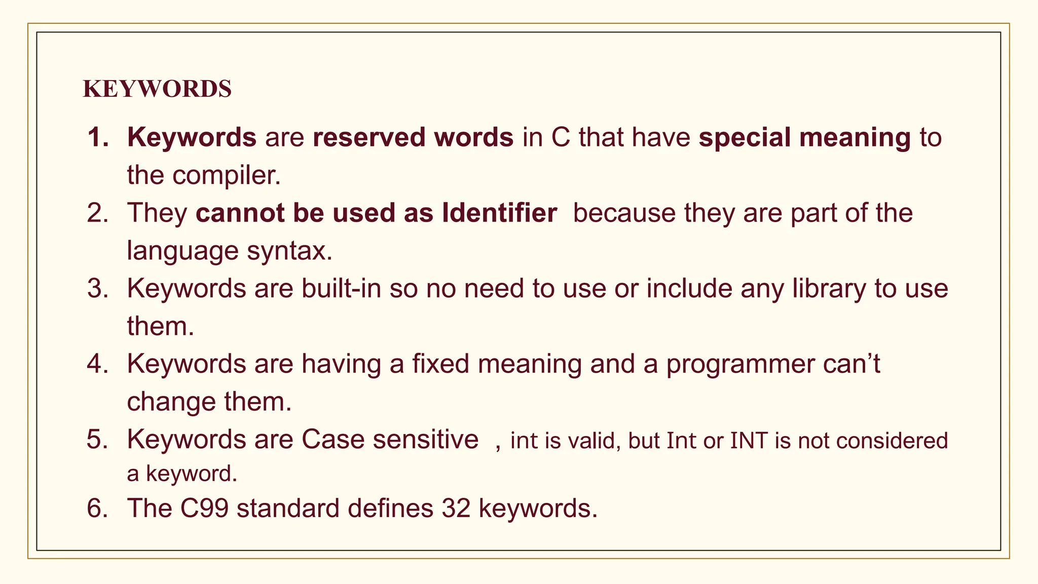 KEYWORDS
1. Keywords are reserved words in C that have special meaning to
the compiler.
2. They cannot be used as Identifier because they are part of the
language syntax.
3. Keywords are built-in so no need to use or include any library to use
them.
4. Keywords are having a fixed meaning and a programmer can’t
change them.
5. Keywords are Case sensitive , int is valid, but Int or INT is not considered
a keyword.
6. The C99 standard defines 32 keywords.
 