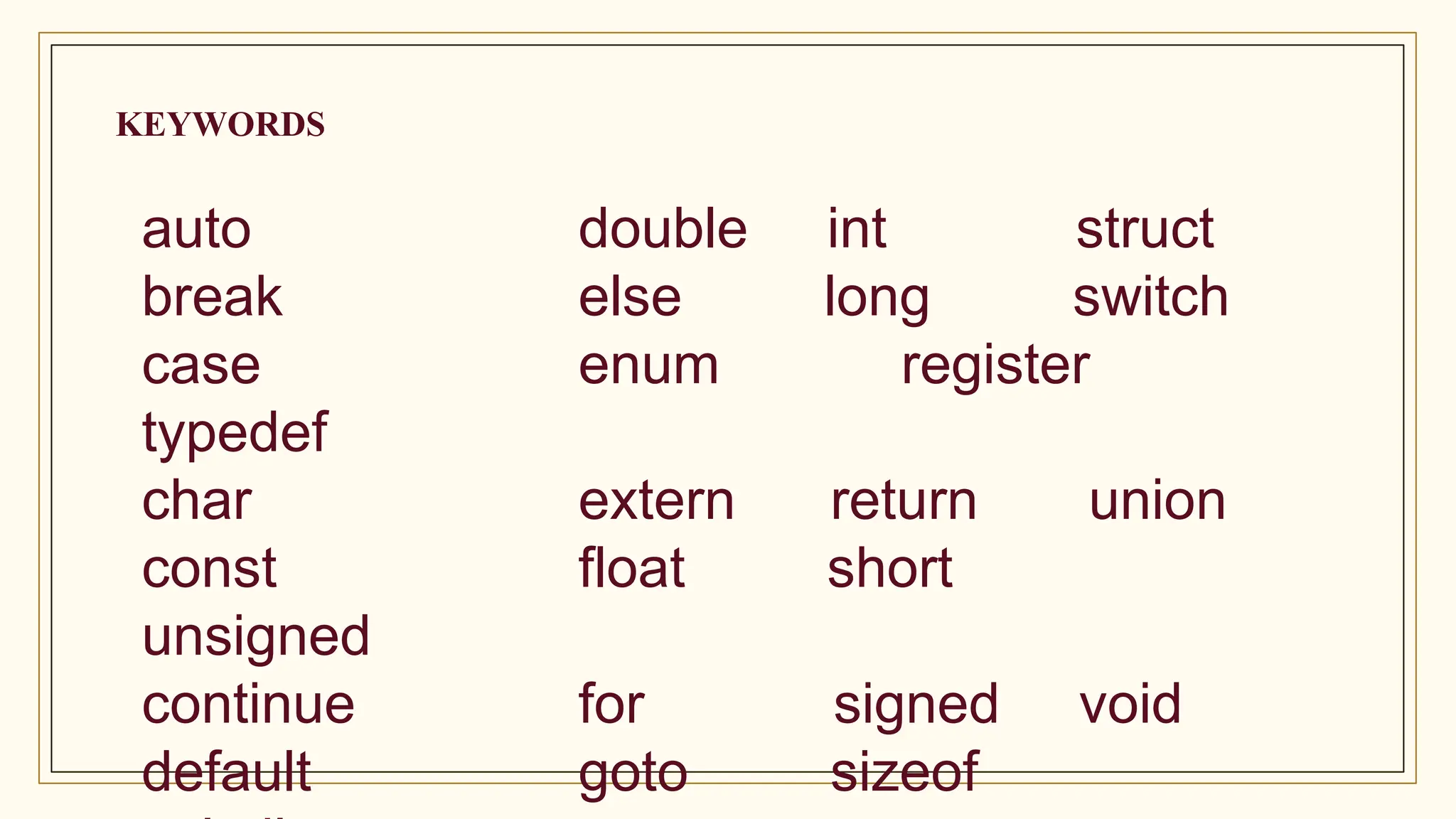 KEYWORDS
auto double int struct
break else long switch
case enum register
typedef
char extern return union
const float short
unsigned
continue for signed void
default goto sizeof
 