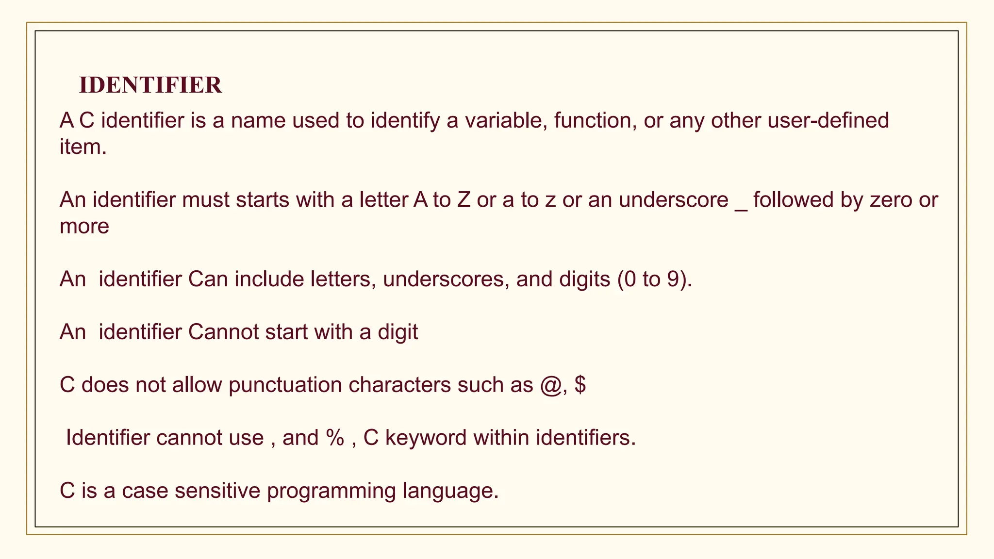 IDENTIFIER
A C identifier is a name used to identify a variable, function, or any other user-defined
item.
An identifier must starts with a letter A to Z or a to z or an underscore _ followed by zero or
more
An identifier Can include letters, underscores, and digits (0 to 9).
An identifier Cannot start with a digit
C does not allow punctuation characters such as @, $
Identifier cannot use , and % , C keyword within identifiers.
C is a case sensitive programming language.
 