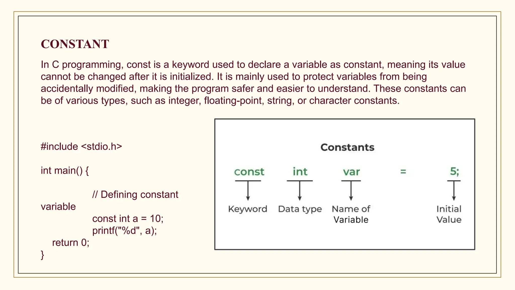 CONSTANT
In C programming, const is a keyword used to declare a variable as constant, meaning its value
cannot be changed after it is initialized. It is mainly used to protect variables from being
accidentally modified, making the program safer and easier to understand. These constants can
be of various types, such as integer, floating-point, string, or character constants.
#include <stdio.h>
int main() {
// Defining constant
variable
const int a = 10;
printf("%d", a);
return 0;
}
 