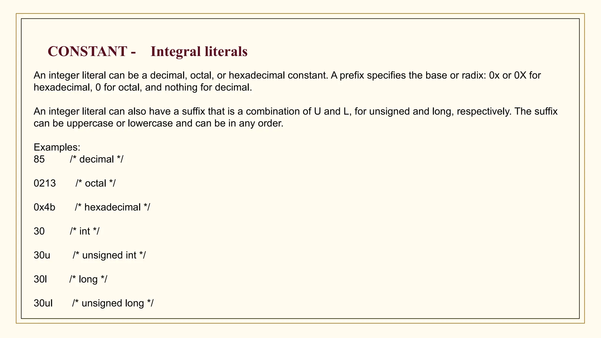 CONSTANT - Integral literals
An integer literal can be a decimal, octal, or hexadecimal constant. A prefix specifies the base or radix: 0x or 0X for
hexadecimal, 0 for octal, and nothing for decimal.
An integer literal can also have a suffix that is a combination of U and L, for unsigned and long, respectively. The suffix
can be uppercase or lowercase and can be in any order.
Examples:
85 /* decimal */
0213 /* octal */
0x4b /* hexadecimal */
30 /* int */
30u /* unsigned int */
30l /* long */
30ul /* unsigned long */
 