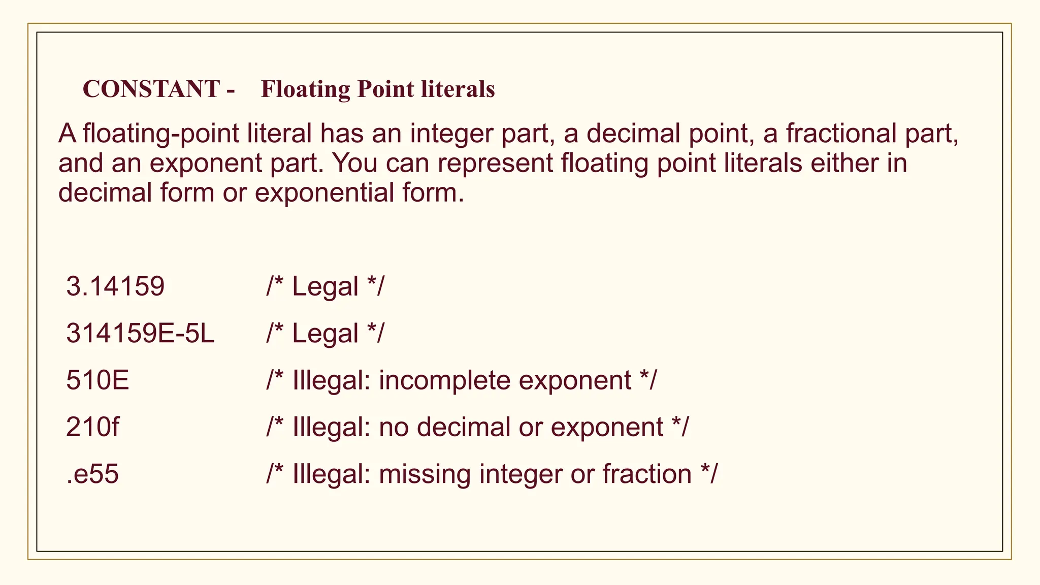 CONSTANT - Floating Point literals
A floating-point literal has an integer part, a decimal point, a fractional part,
and an exponent part. You can represent floating point literals either in
decimal form or exponential form.
3.14159 /* Legal */
314159E-5L /* Legal */
510E /* Illegal: incomplete exponent */
210f /* Illegal: no decimal or exponent */
.e55 /* Illegal: missing integer or fraction */
 