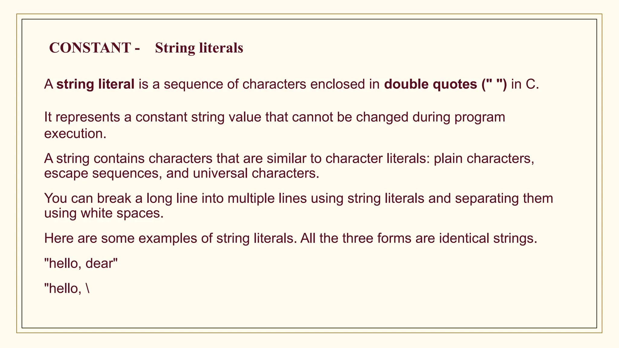 A string literal is a sequence of characters enclosed in double quotes (" ") in C.
It represents a constant string value that cannot be changed during program
execution.
A string contains characters that are similar to character literals: plain characters,
escape sequences, and universal characters.
You can break a long line into multiple lines using string literals and separating them
using white spaces.
Here are some examples of string literals. All the three forms are identical strings.
"hello, dear"
"hello, 
CONSTANT - String literals
 