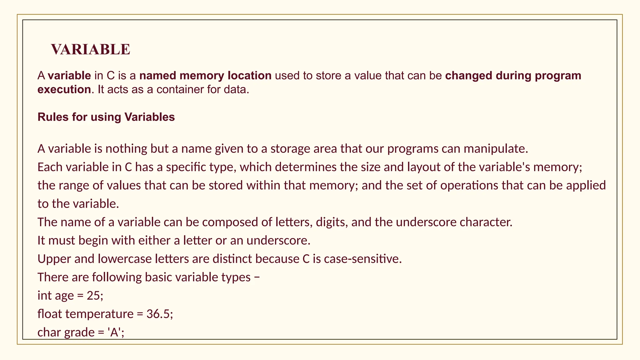 VARIABLE
A variable in C is a named memory location used to store a value that can be changed during program
execution. It acts as a container for data.
Rules for using Variables
A variable is nothing but a name given to a storage area that our programs can manipulate.
Each variable in C has a specific type, which determines the size and layout of the variable's memory;
the range of values that can be stored within that memory; and the set of operations that can be applied
to the variable.
The name of a variable can be composed of letters, digits, and the underscore character.
It must begin with either a letter or an underscore.
Upper and lowercase letters are distinct because C is case-sensitive.
There are following basic variable types −
int age = 25;
float temperature = 36.5;
char grade = 'A';
 