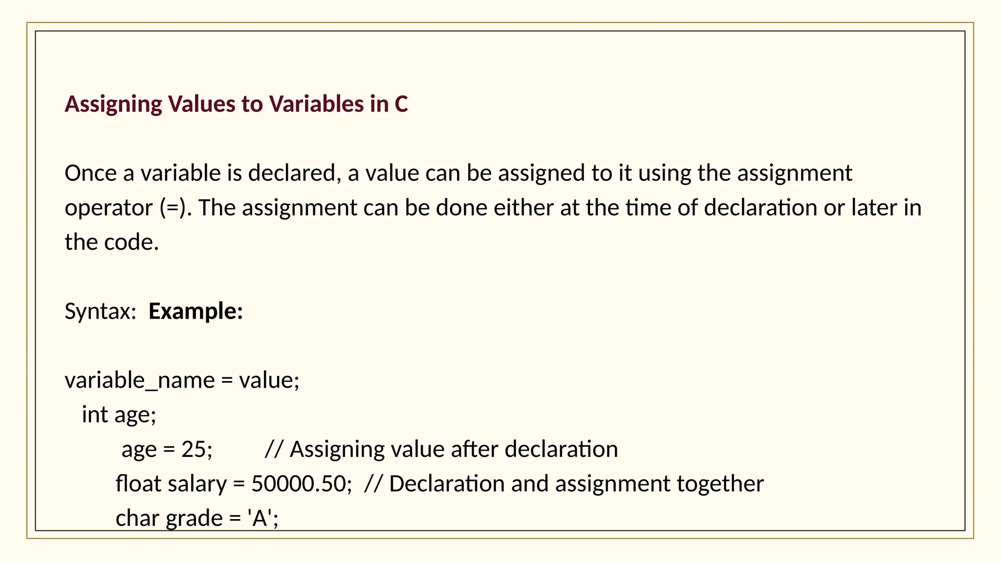 Assigning Values to Variables in C
Once a variable is declared, a value can be assigned to it using the assignment
operator (=). The assignment can be done either at the time of declaration or later in
the code.
Syntax: Example:
variable_name = value;
int age;
age = 25; // Assigning value after declaration
float salary = 50000.50; // Declaration and assignment together
char grade = 'A';
 