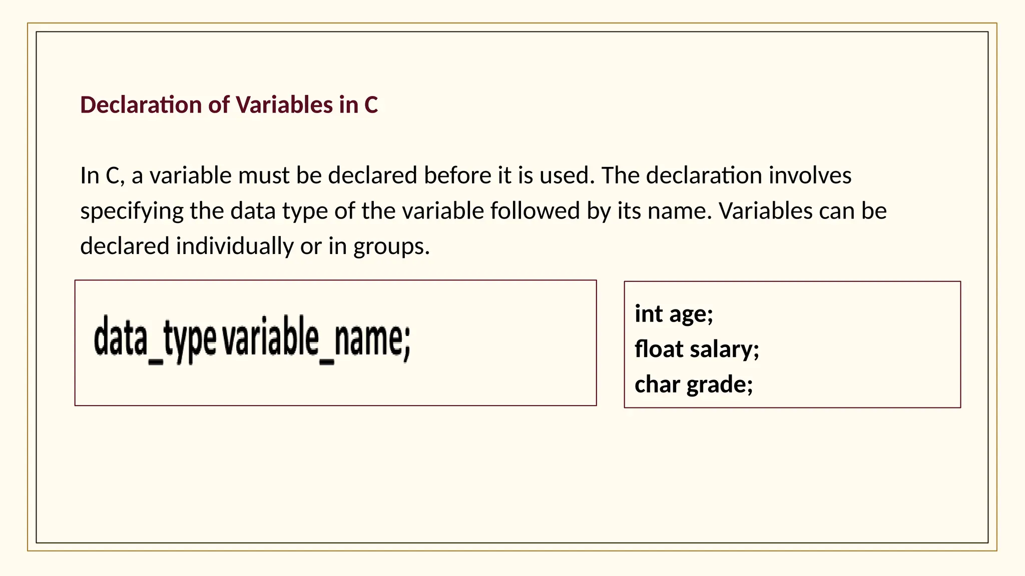 Declaration of Variables in C
In C, a variable must be declared before it is used. The declaration involves
specifying the data type of the variable followed by its name. Variables can be
declared individually or in groups.
int age;
float salary;
char grade;
 