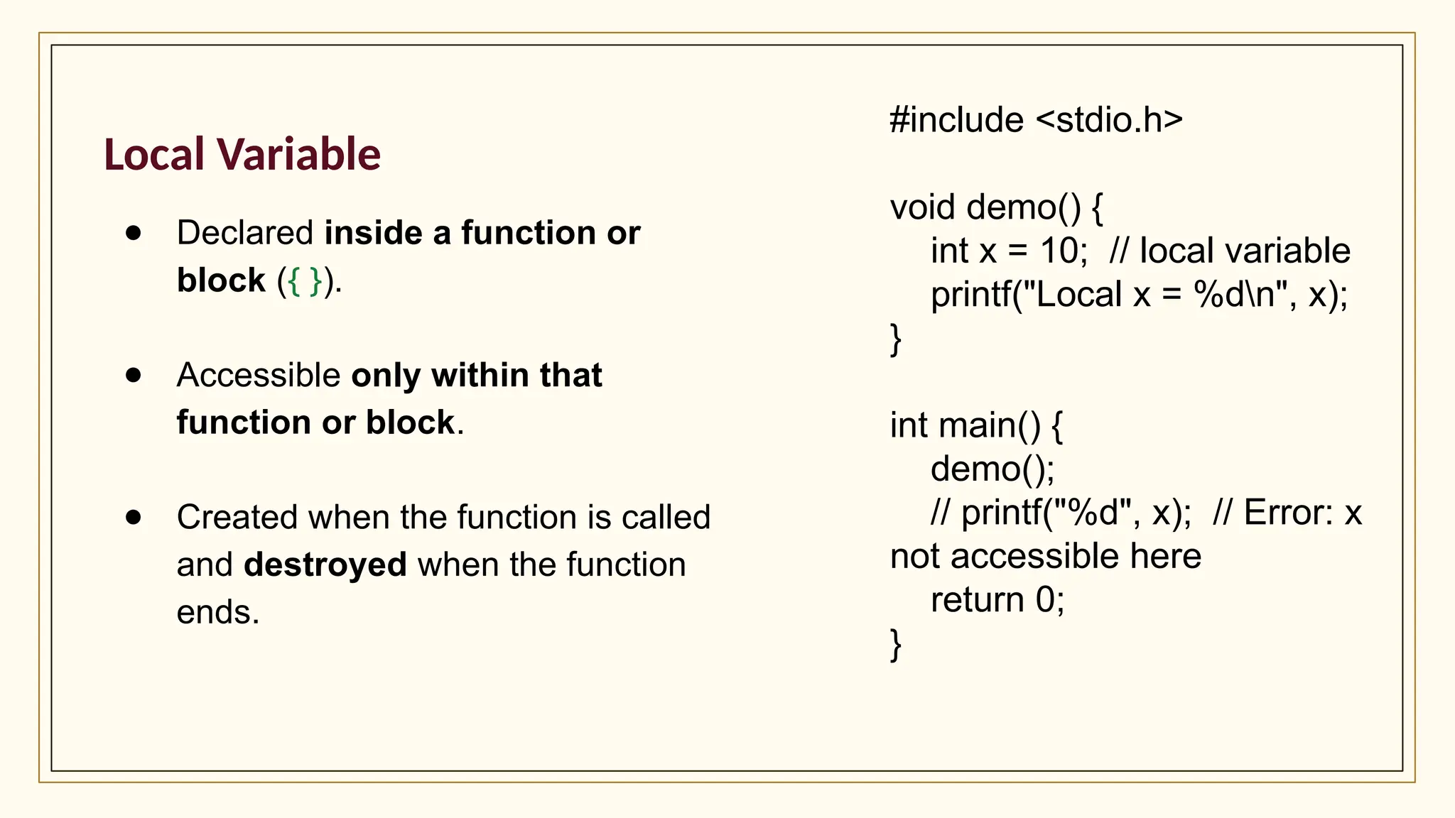 Local Variable
● Declared inside a function or
block ({ }).
● Accessible only within that
function or block.
● Created when the function is called
and destroyed when the function
ends.
#include <stdio.h>
void demo() {
int x = 10; // local variable
printf("Local x = %dn", x);
}
int main() {
demo();
// printf("%d", x); // Error: x
not accessible here
return 0;
}
 