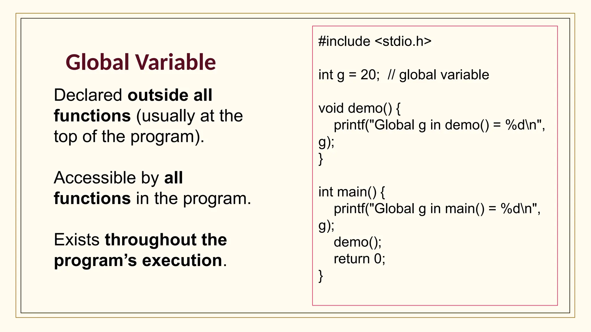 Global Variable
Declared outside all
functions (usually at the
top of the program).
Accessible by all
functions in the program.
Exists throughout the
program’s execution.
#include <stdio.h>
int g = 20; // global variable
void demo() {
printf("Global g in demo() = %dn",
g);
}
int main() {
printf("Global g in main() = %dn",
g);
demo();
return 0;
}
 