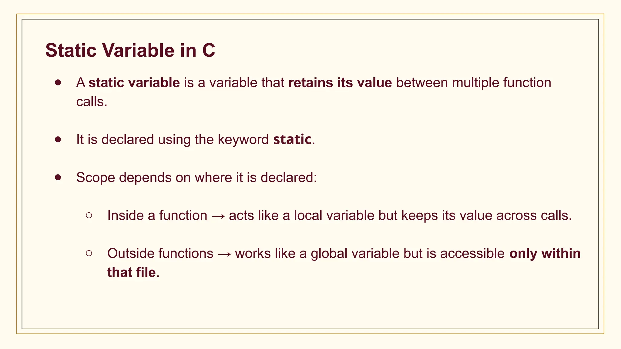 Static Variable in C
● A static variable is a variable that retains its value between multiple function
calls.
● It is declared using the keyword static.
● Scope depends on where it is declared:
○ Inside a function → acts like a local variable but keeps its value across calls.
○ Outside functions → works like a global variable but is accessible only within
that file.
 