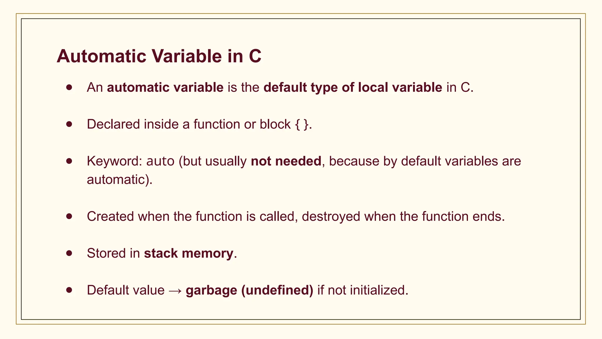 Automatic Variable in C
● An automatic variable is the default type of local variable in C.
● Declared inside a function or block { }.
● Keyword: auto (but usually not needed, because by default variables are
automatic).
● Created when the function is called, destroyed when the function ends.
● Stored in stack memory.
● Default value → garbage (undefined) if not initialized.
 