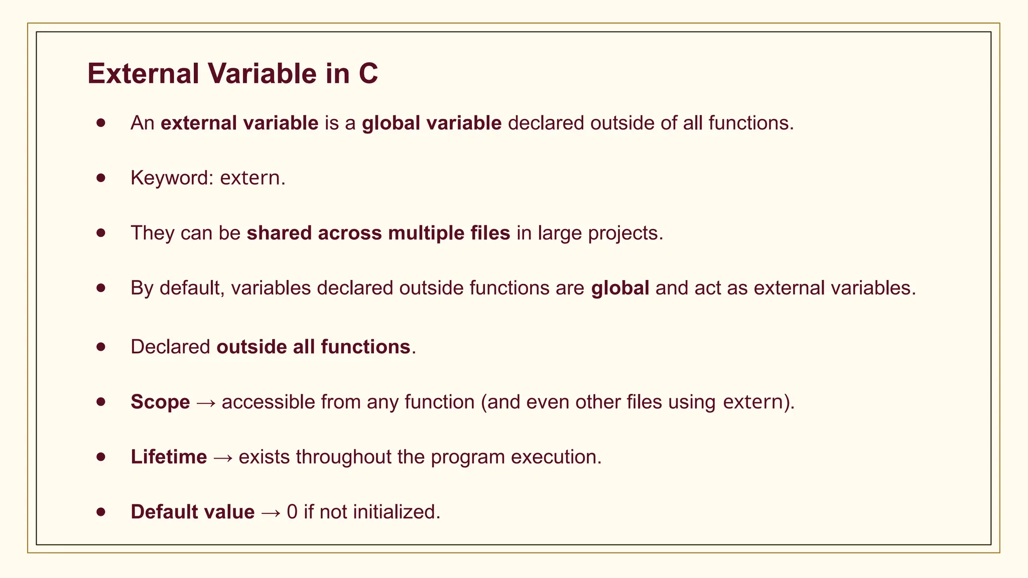 External Variable in C
● An external variable is a global variable declared outside of all functions.
● Keyword: extern.
● They can be shared across multiple files in large projects.
● By default, variables declared outside functions are global and act as external variables.
● Declared outside all functions.
● Scope → accessible from any function (and even other files using extern).
● Lifetime → exists throughout the program execution.
● Default value → 0 if not initialized.
 