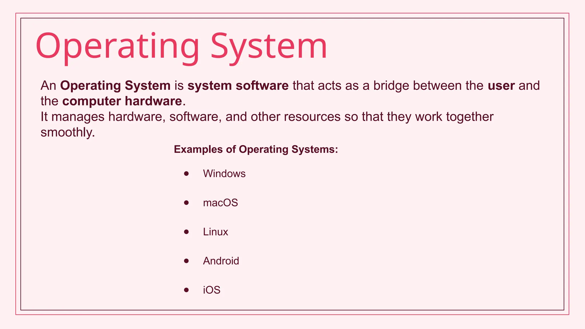 Operating System
An Operating System is system software that acts as a bridge between the user and
the computer hardware.
It manages hardware, software, and other resources so that they work together
smoothly.
Examples of Operating Systems:
● Windows
● macOS
● Linux
● Android
● iOS
 