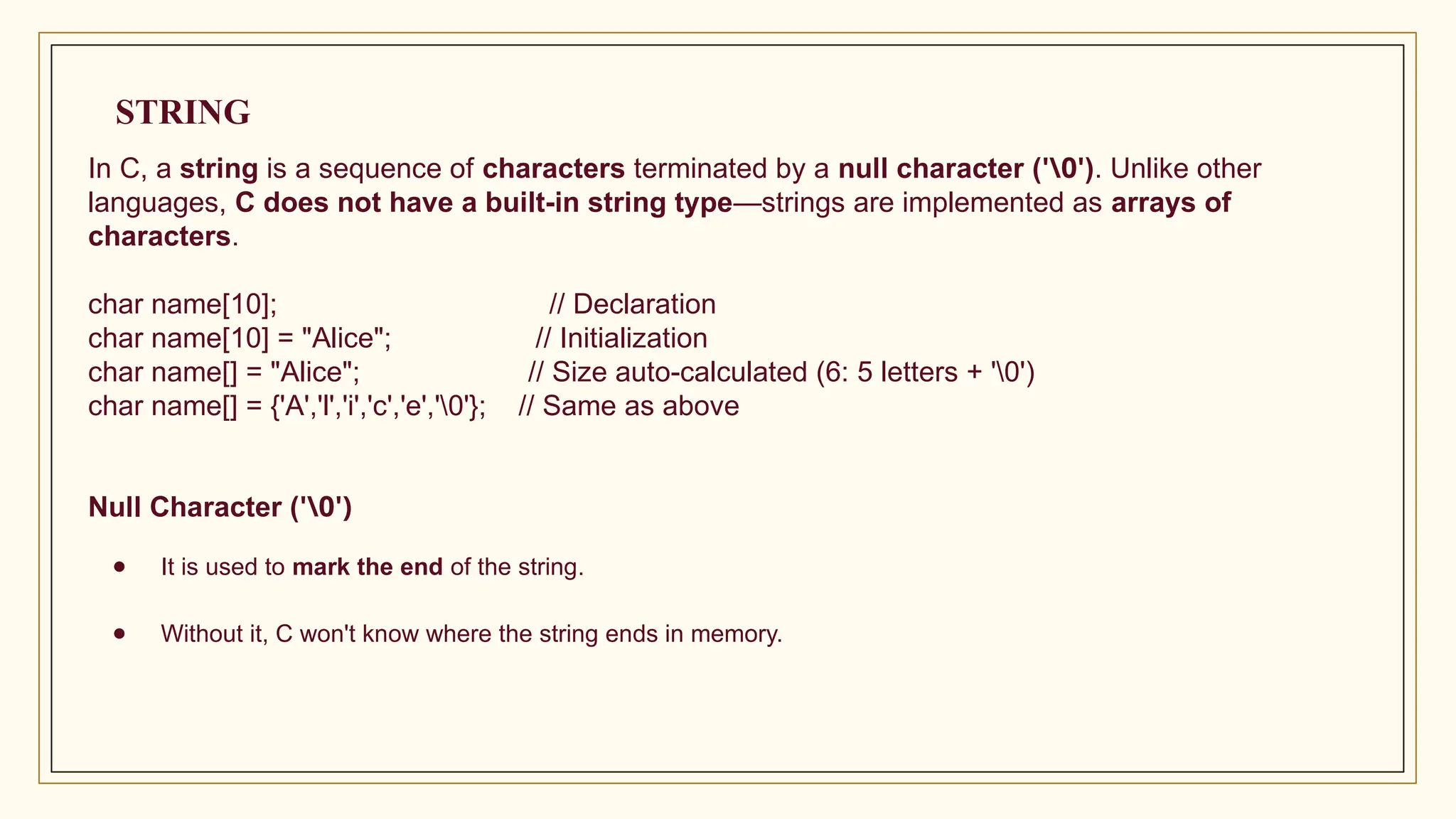 In C, a string is a sequence of characters terminated by a null character ('0'). Unlike other
languages, C does not have a built-in string type—strings are implemented as arrays of
characters.
char name[10]; // Declaration
char name[10] = "Alice"; // Initialization
char name[] = "Alice"; // Size auto-calculated (6: 5 letters + '0')
char name[] = {'A','l','i','c','e','0'}; // Same as above
Null Character ('0')
● It is used to mark the end of the string.
● Without it, C won't know where the string ends in memory.
STRING
 