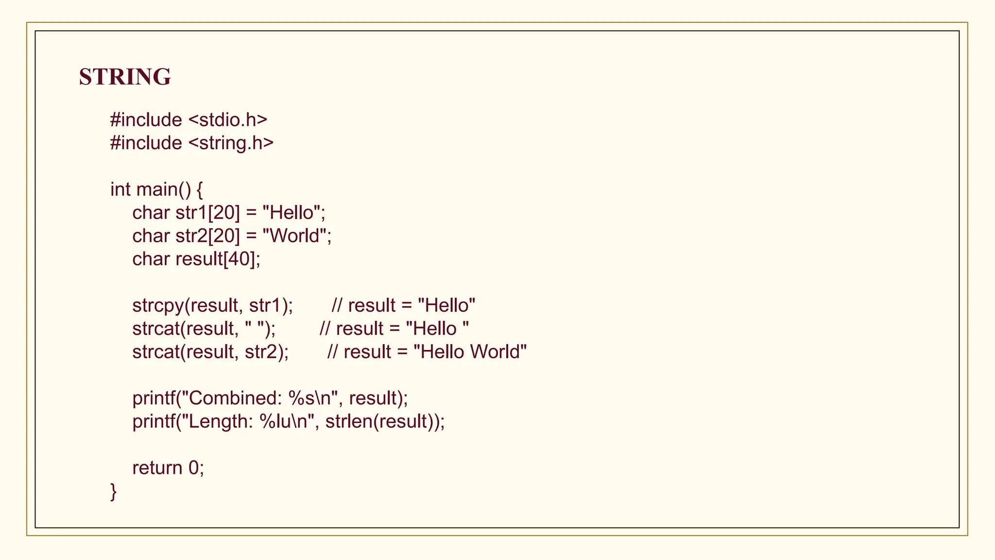 #include <stdio.h>
#include <string.h>
int main() {
char str1[20] = "Hello";
char str2[20] = "World";
char result[40];
strcpy(result, str1); // result = "Hello"
strcat(result, " "); // result = "Hello "
strcat(result, str2); // result = "Hello World"
printf("Combined: %sn", result);
printf("Length: %lun", strlen(result));
return 0;
}
STRING
 