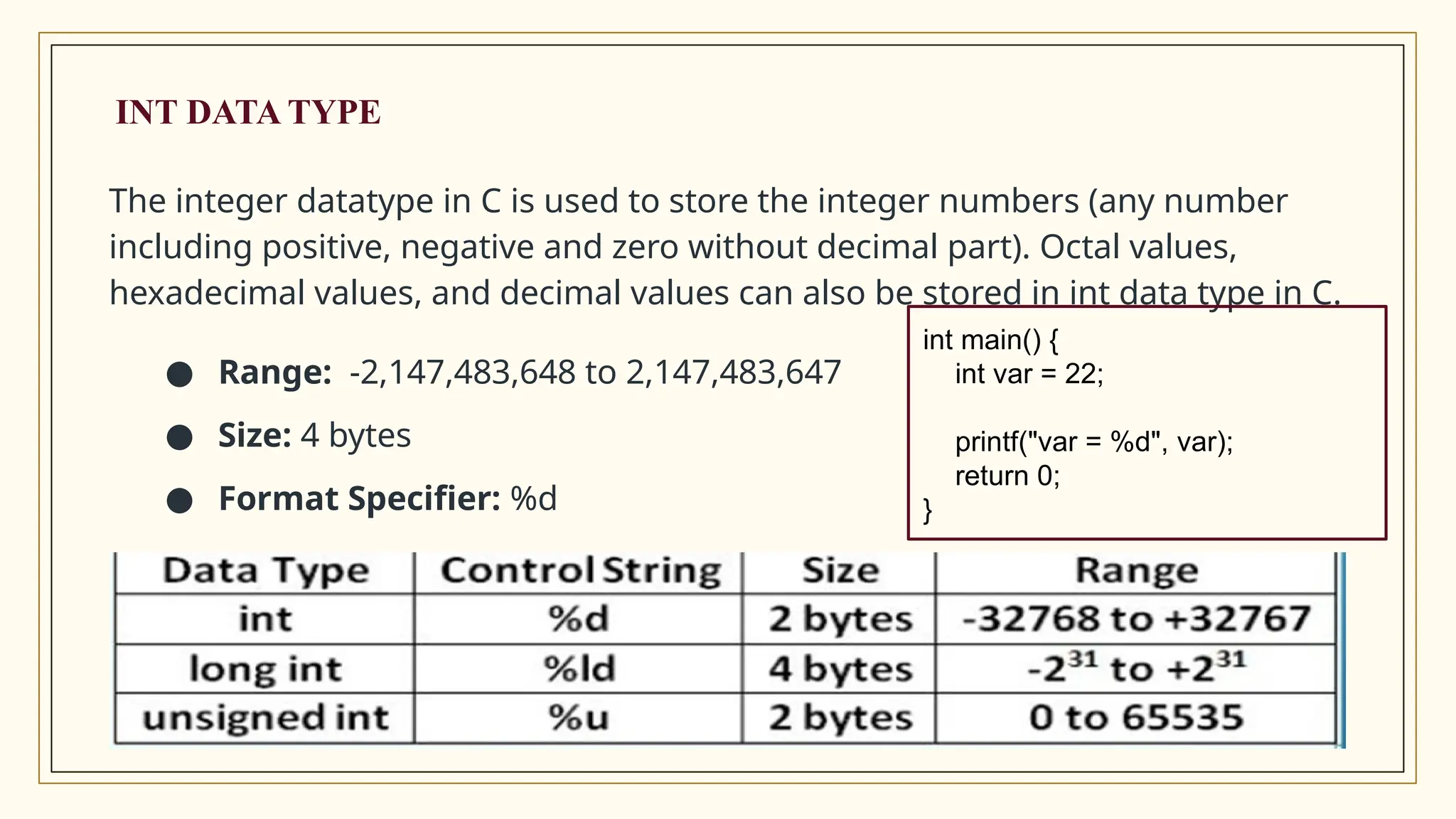 INT DATA TYPE
The integer datatype in C is used to store the integer numbers (any number
including positive, negative and zero without decimal part). Octal values,
hexadecimal values, and decimal values can also be stored in int data type in C.
● Range: -2,147,483,648 to 2,147,483,647
● Size: 4 bytes
● Format Specifier: %d
int main() {
int var = 22;
printf("var = %d", var);
return 0;
}
 