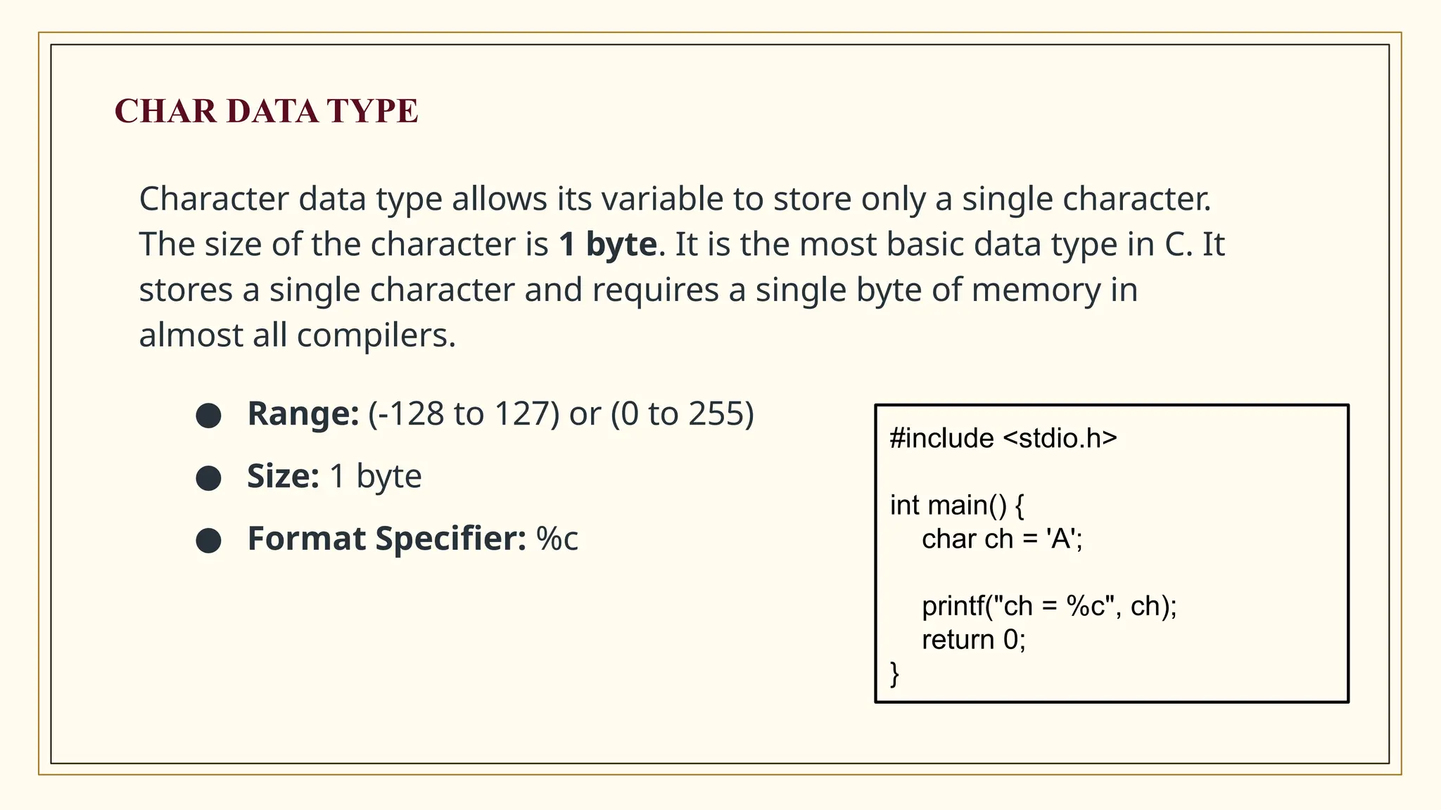 CHAR DATA TYPE
Character data type allows its variable to store only a single character.
The size of the character is 1 byte. It is the most basic data type in C. It
stores a single character and requires a single byte of memory in
almost all compilers.
● Range: (-128 to 127) or (0 to 255)
● Size: 1 byte
● Format Specifier: %c
#include <stdio.h>
int main() {
char ch = 'A';
printf("ch = %c", ch);
return 0;
}
 