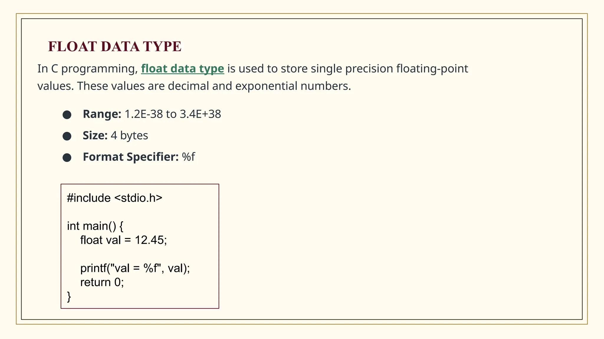 In C programming, float data type is used to store single precision floating-point
values. These values are decimal and exponential numbers.
● Range: 1.2E-38 to 3.4E+38
● Size: 4 bytes
● Format Specifier: %f
#include <stdio.h>
int main() {
float val = 12.45;
printf("val = %f", val);
return 0;
}
FLOAT DATA TYPE
 