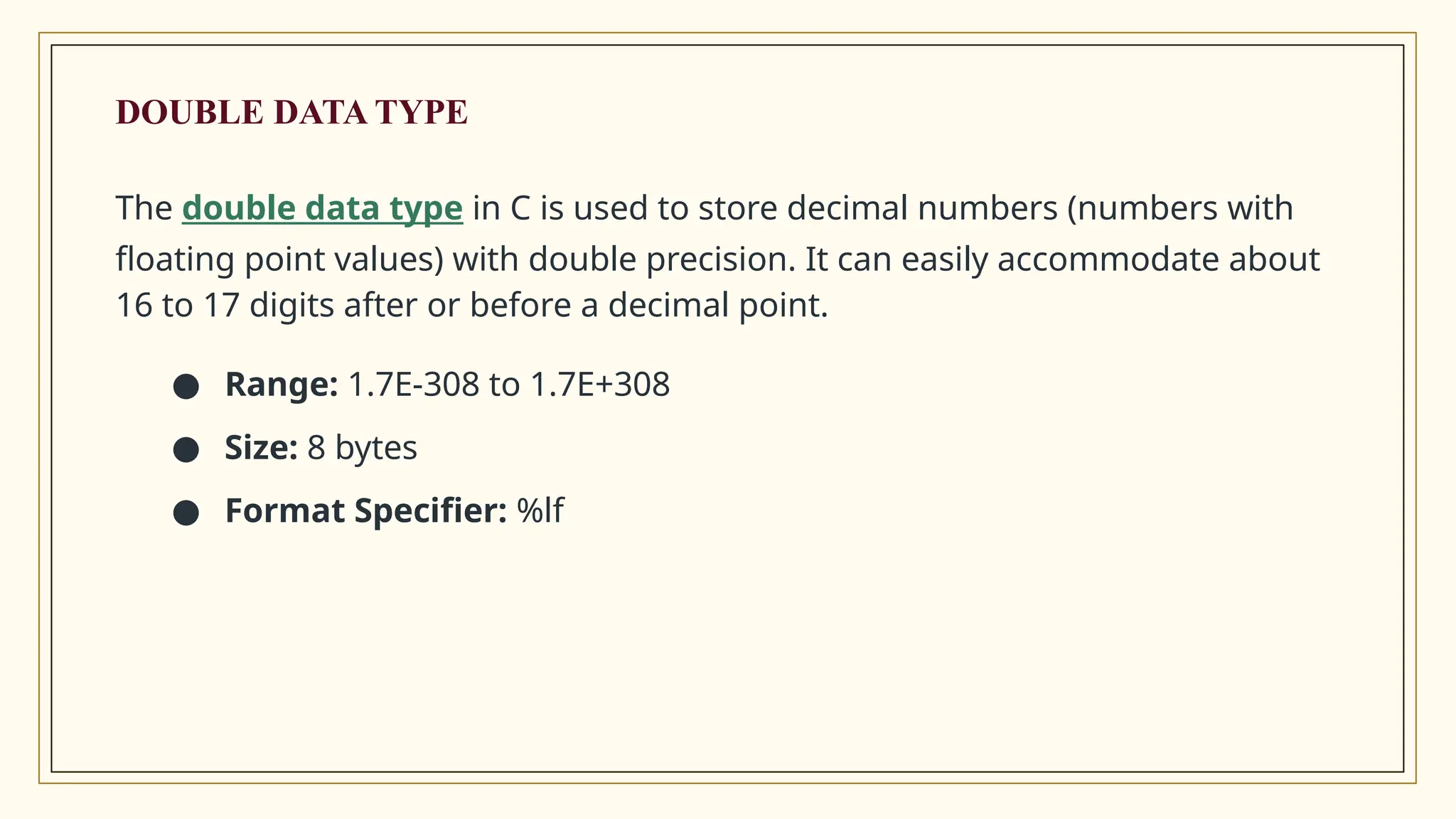 The double data type in C is used to store decimal numbers (numbers with
floating point values) with double precision. It can easily accommodate about
16 to 17 digits after or before a decimal point.
● Range: 1.7E-308 to 1.7E+308
● Size: 8 bytes
● Format Specifier: %lf
DOUBLE DATA TYPE
 