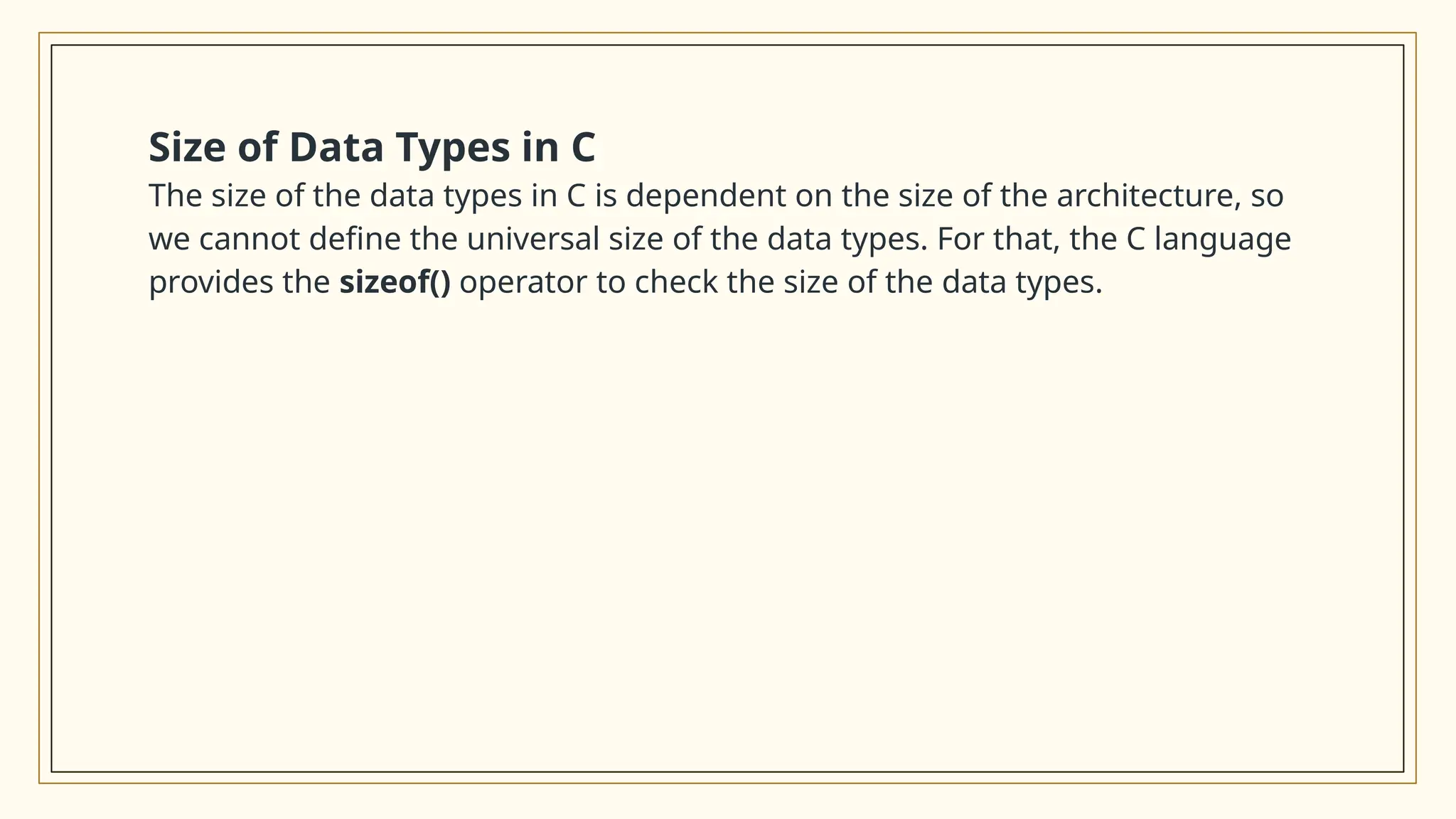 Size of Data Types in C
The size of the data types in C is dependent on the size of the architecture, so
we cannot define the universal size of the data types. For that, the C language
provides the sizeof() operator to check the size of the data types.
 
