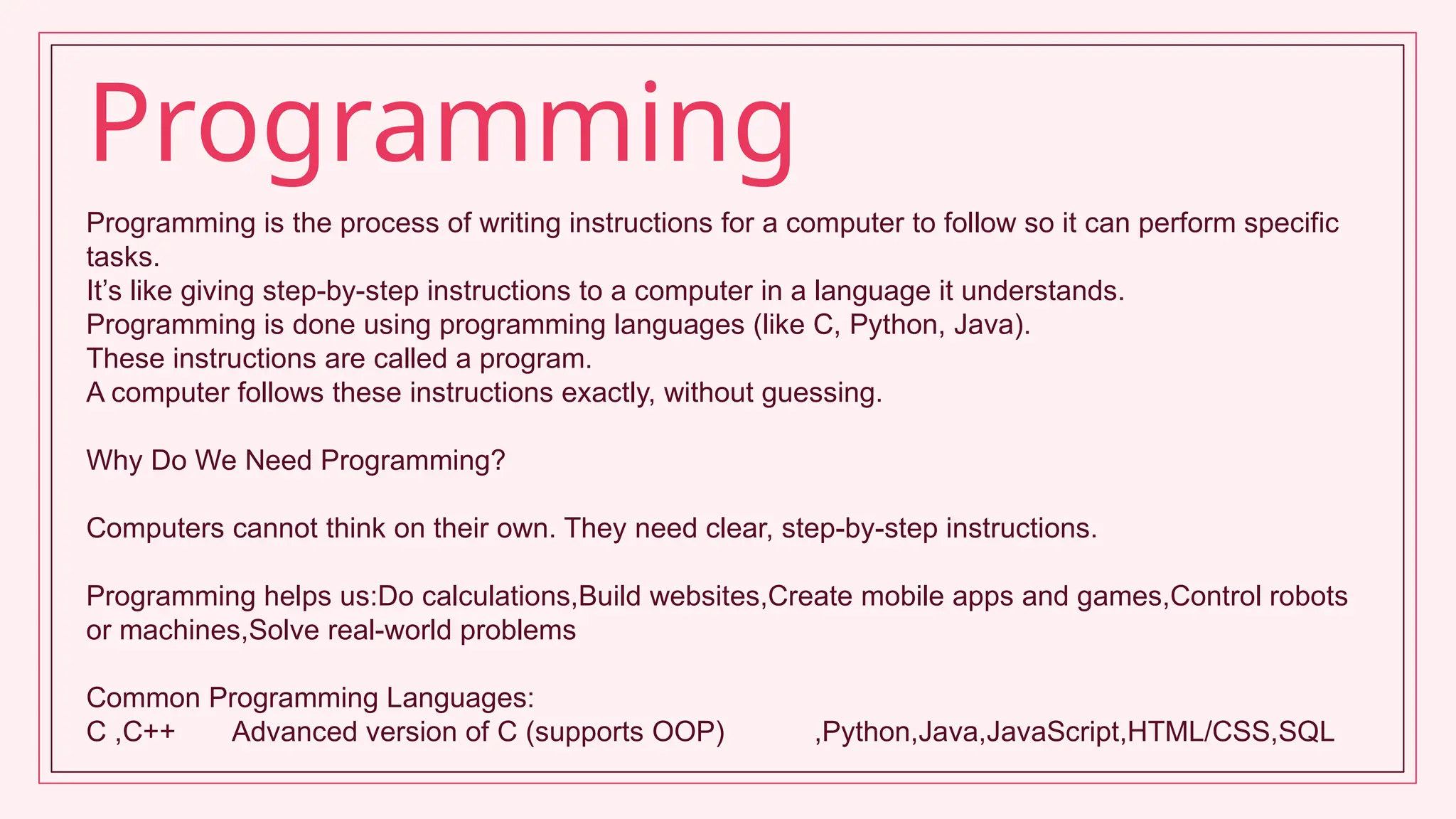 Programming is the process of writing instructions for a computer to follow so it can perform specific
tasks.
It’s like giving step-by-step instructions to a computer in a language it understands.
Programming is done using programming languages (like C, Python, Java).
These instructions are called a program.
A computer follows these instructions exactly, without guessing.
Why Do We Need Programming?
Computers cannot think on their own. They need clear, step-by-step instructions.
Programming helps us:Do calculations,Build websites,Create mobile apps and games,Control robots
or machines,Solve real-world problems
Common Programming Languages:
C ,C++ Advanced version of C (supports OOP) ,Python,Java,JavaScript,HTML/CSS,SQL
Programming
 