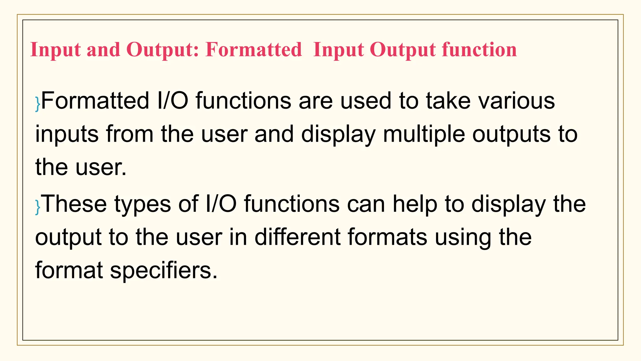 }Formatted I/O functions are used to take various
inputs from the user and display multiple outputs to
the user.
}These types of I/O functions can help to display the
output to the user in different formats using the
format specifiers.
Input and Output: Formatted Input Output function
 