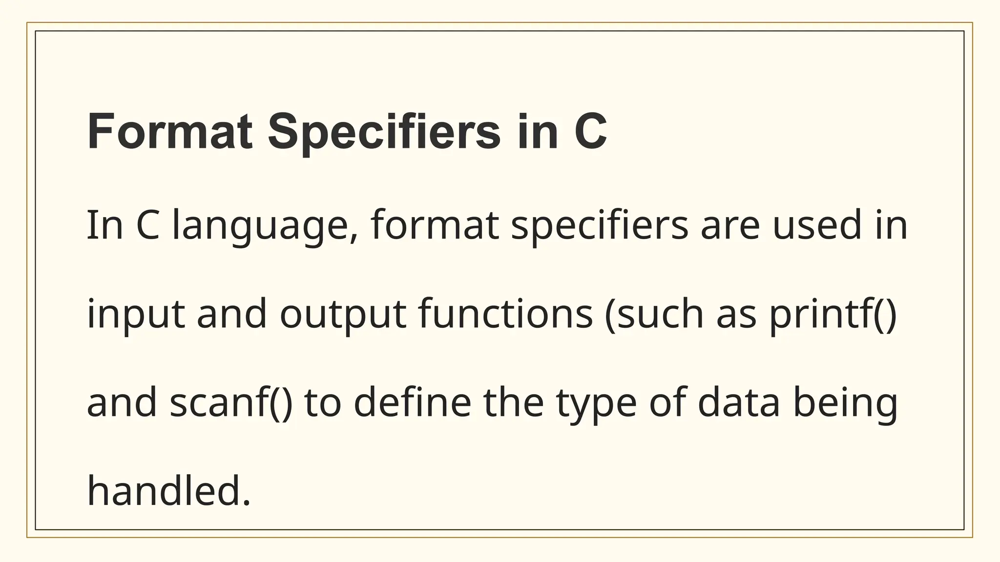 Format Specifiers in C
In C language, format specifiers are used in
input and output functions (such as printf()
and scanf() to define the type of data being
handled.
 