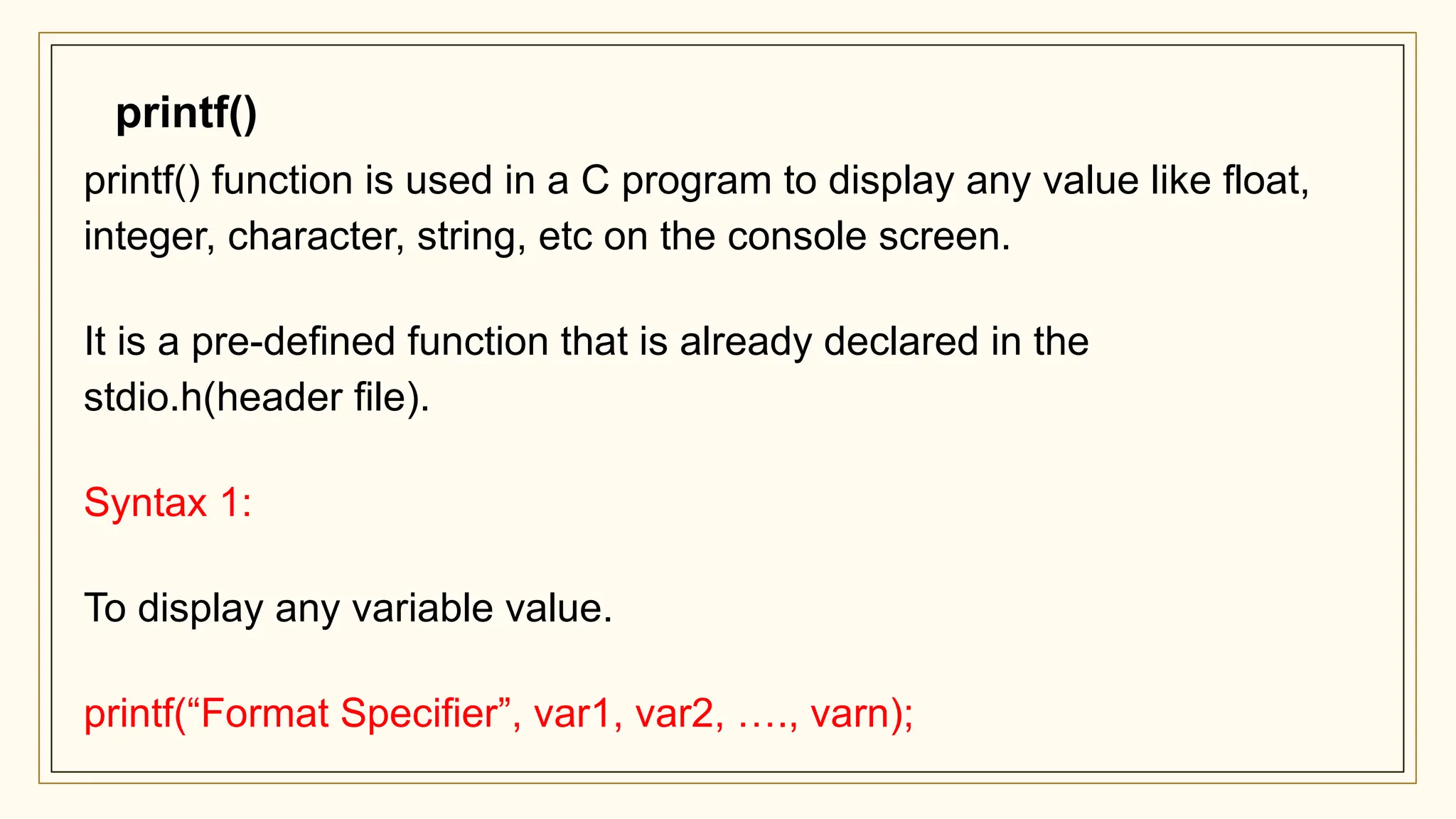 printf() function is used in a C program to display any value like float,
integer, character, string, etc on the console screen.
It is a pre-defined function that is already declared in the
stdio.h(header file).
Syntax 1:
To display any variable value.
printf(“Format Specifier”, var1, var2, …., varn);
printf()
 