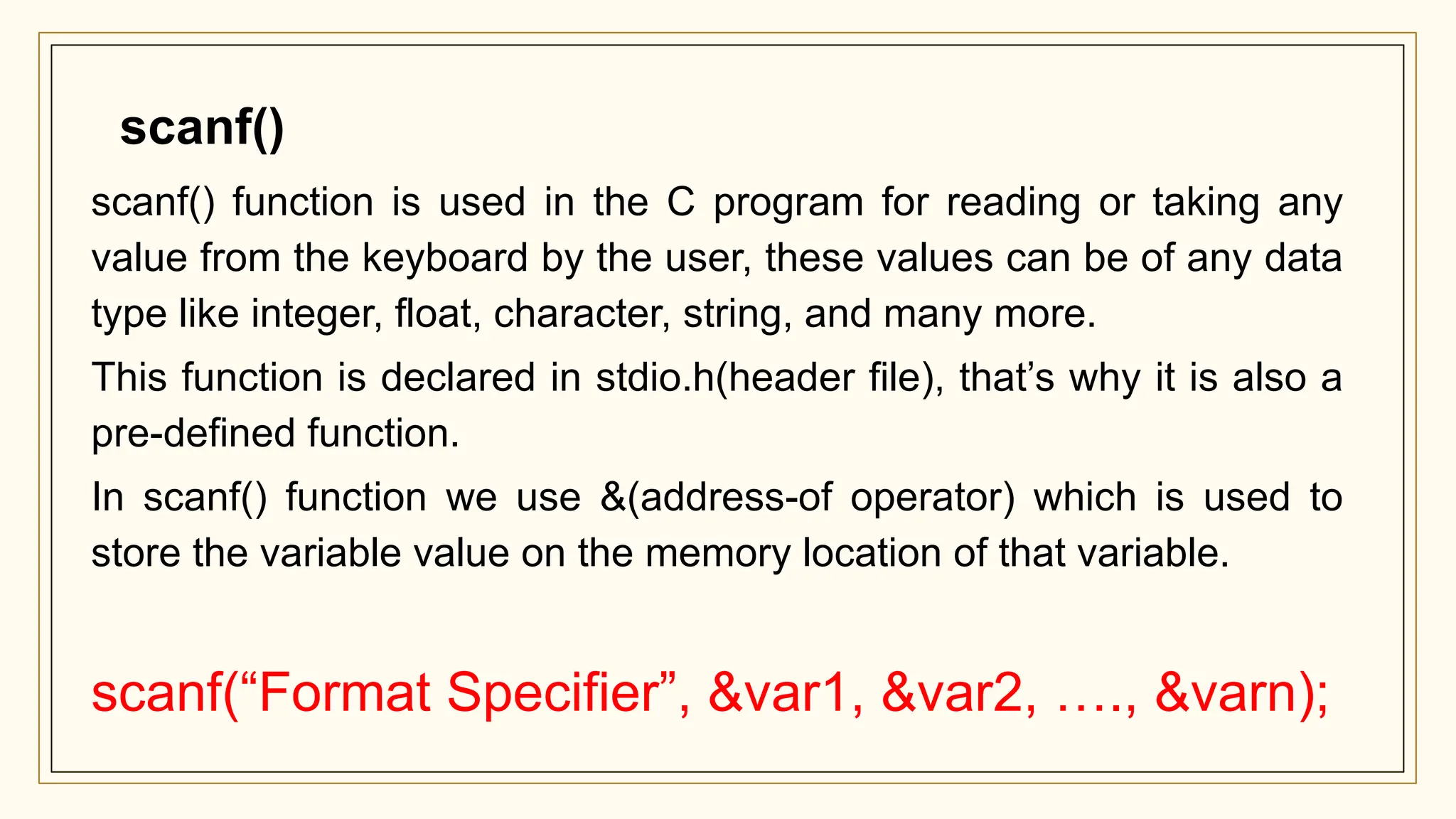 scanf() function is used in the C program for reading or taking any
value from the keyboard by the user, these values can be of any data
type like integer, float, character, string, and many more.
This function is declared in stdio.h(header file), that’s why it is also a
pre-defined function.
In scanf() function we use &(address-of operator) which is used to
store the variable value on the memory location of that variable.
scanf(“Format Specifier”, &var1, &var2, …., &varn);
scanf()
 