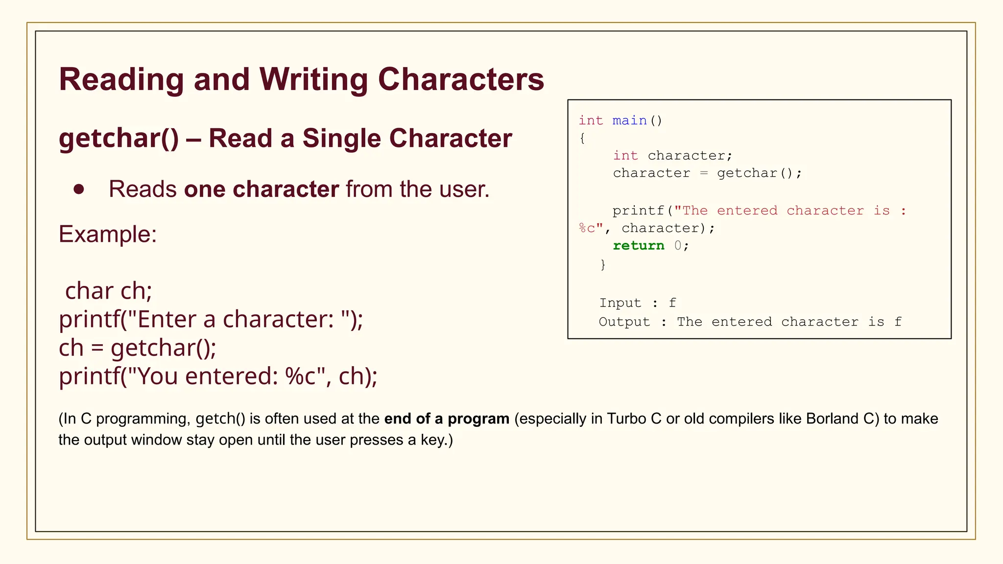Reading and Writing Characters
getchar() – Read a Single Character
● Reads one character from the user.
Example:
char ch;
printf("Enter a character: ");
ch = getchar();
printf("You entered: %c", ch);
(In C programming, getch() is often used at the end of a program (especially in Turbo C or old compilers like Borland C) to make
the output window stay open until the user presses a key.)
int main()
{
int character;
character = getchar();
printf("The entered character is :
%c", character);
return 0;
}
Input : f
Output : The entered character is f
 