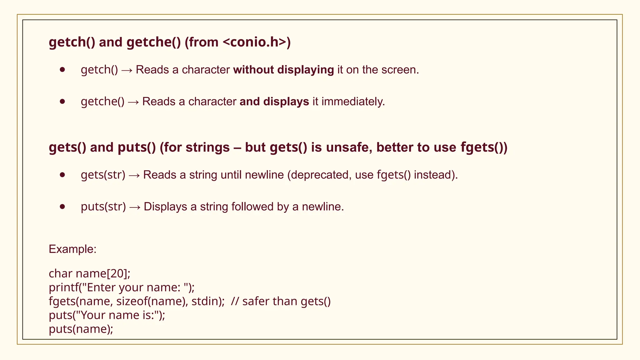 getch() and getche() (from <conio.h>)
● getch() → Reads a character without displaying it on the screen.
● getche() → Reads a character and displays it immediately.
gets() and puts() (for strings – but gets() is unsafe, better to use fgets())
● gets(str) → Reads a string until newline (deprecated, use fgets() instead).
● puts(str) → Displays a string followed by a newline.
Example:
char name[20];
printf("Enter your name: ");
fgets(name, sizeof(name), stdin); // safer than gets()
puts("Your name is:");
puts(name);
 