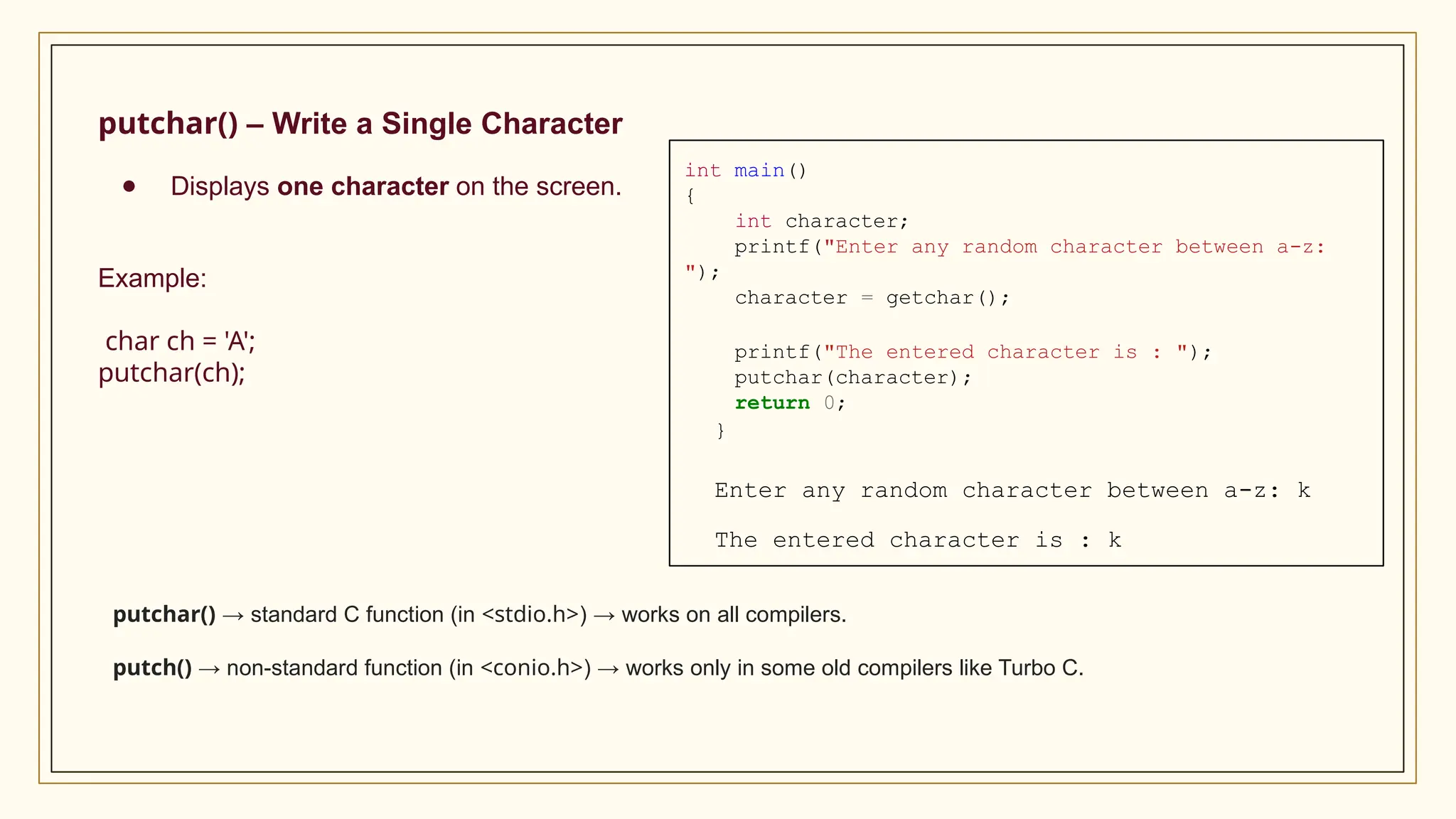 putchar() – Write a Single Character
● Displays one character on the screen.
Example:
char ch = 'A';
putchar(ch);
putchar() → standard C function (in <stdio.h>) → works on all compilers.
putch() → non-standard function (in <conio.h>) → works only in some old compilers like Turbo C.
int main()
{
int character;
printf("Enter any random character between a-z:
");
character = getchar();
printf("The entered character is : ");
putchar(character);
return 0;
}
Enter any random character between a-z: k
The entered character is : k
 
