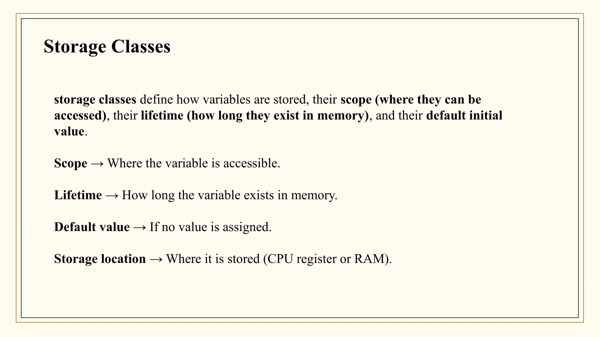 storage classes define how variables are stored, their scope (where they can be
accessed), their lifetime (how long they exist in memory), and their default initial
value.
Scope → Where the variable is accessible.
Lifetime → How long the variable exists in memory.
Default value → If no value is assigned.
Storage location → Where it is stored (CPU register or RAM).
Storage Classes
 