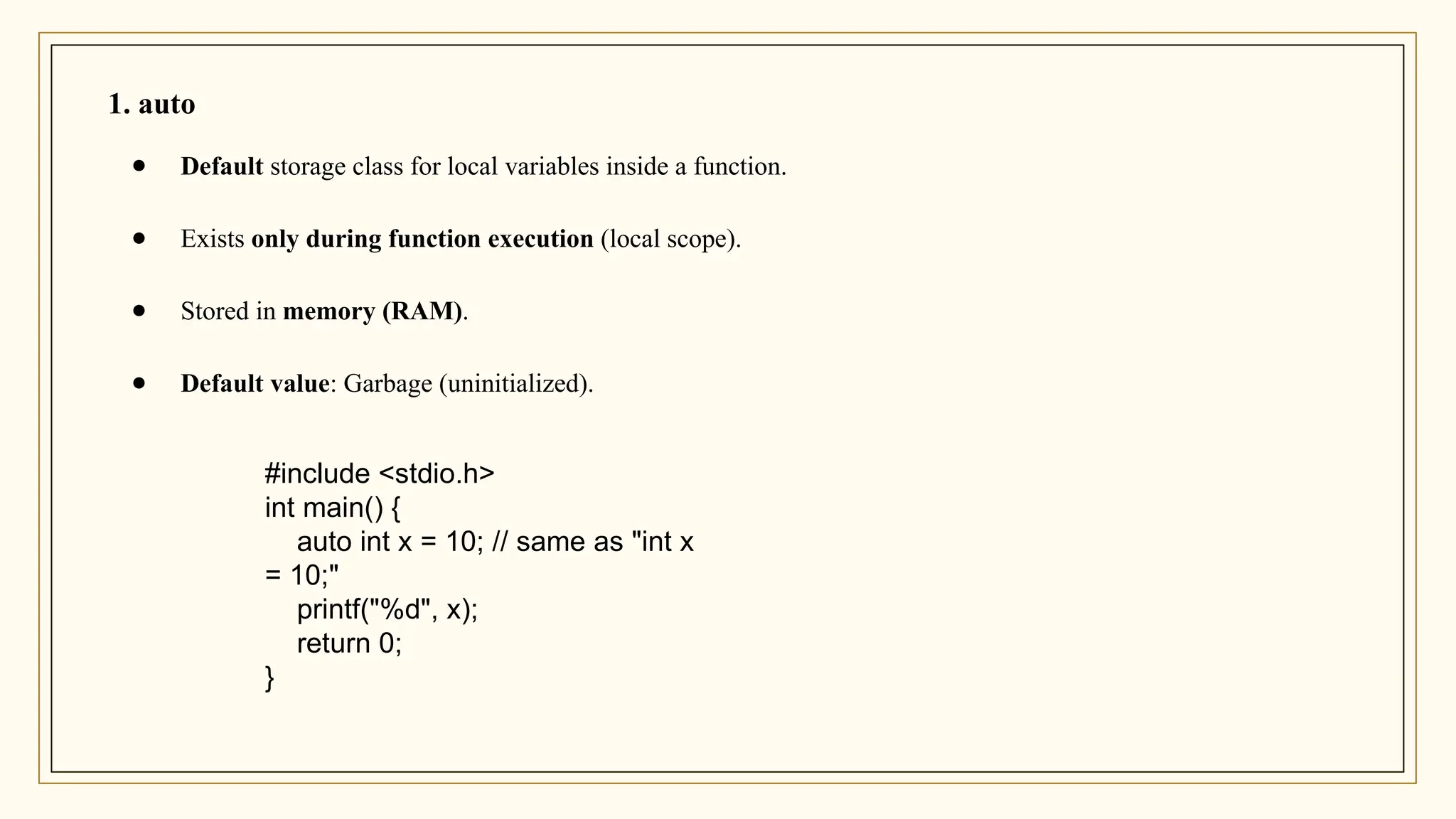 #include <stdio.h>
int main() {
auto int x = 10; // same as "int x
= 10;"
printf("%d", x);
return 0;
}
1. auto
● Default storage class for local variables inside a function.
● Exists only during function execution (local scope).
● Stored in memory (RAM).
● Default value: Garbage (uninitialized).
 