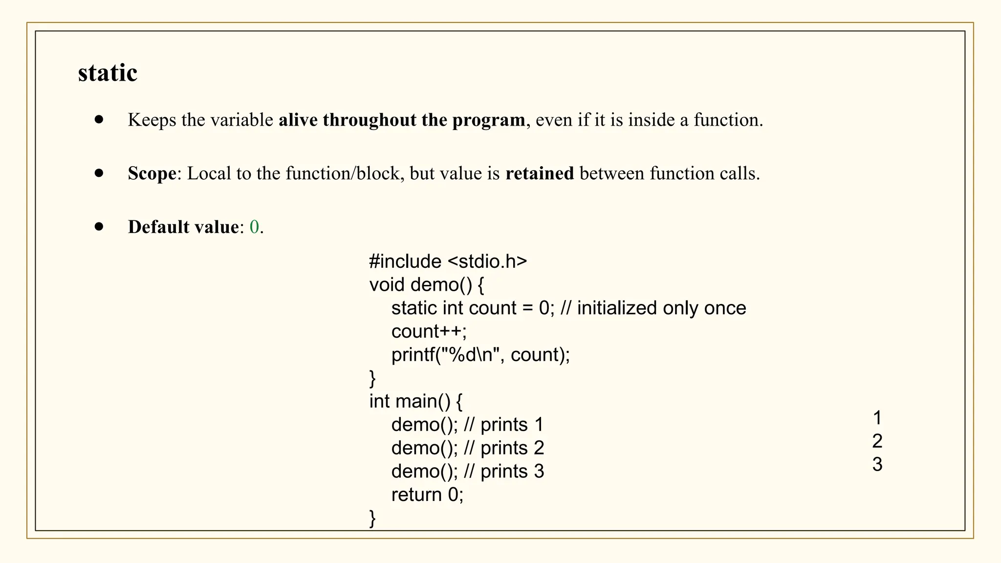 static
● Keeps the variable alive throughout the program, even if it is inside a function.
● Scope: Local to the function/block, but value is retained between function calls.
● Default value: 0.
#include <stdio.h>
void demo() {
static int count = 0; // initialized only once
count++;
printf("%dn", count);
}
int main() {
demo(); // prints 1
demo(); // prints 2
demo(); // prints 3
return 0;
}
1
2
3
 
