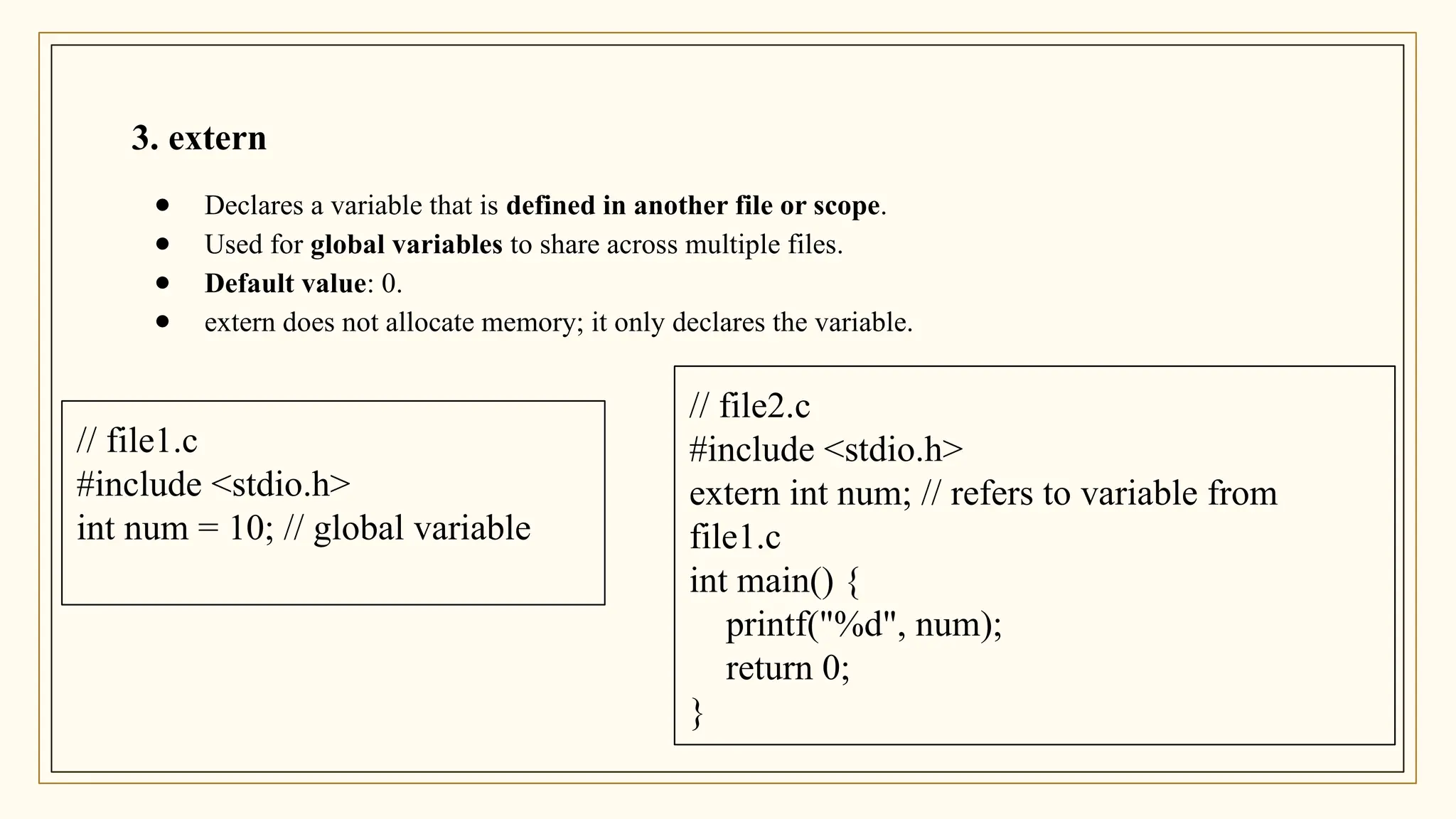 3. extern
● Declares a variable that is defined in another file or scope.
● Used for global variables to share across multiple files.
● Default value: 0.
● extern does not allocate memory; it only declares the variable.
// file1.c
#include <stdio.h>
int num = 10; // global variable
// file2.c
#include <stdio.h>
extern int num; // refers to variable from
file1.c
int main() {
printf("%d", num);
return 0;
}
 