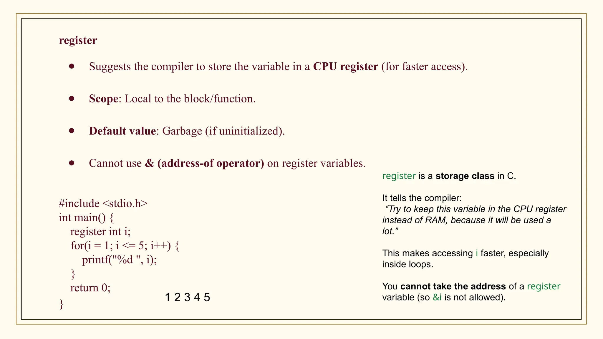 register
● Suggests the compiler to store the variable in a CPU register (for faster access).
● Scope: Local to the block/function.
● Default value: Garbage (if uninitialized).
● Cannot use & (address-of operator) on register variables.
#include <stdio.h>
int main() {
register int i;
for(i = 1; i <= 5; i++) {
printf("%d ", i);
}
return 0;
}
register is a storage class in C.
It tells the compiler:
“Try to keep this variable in the CPU register
instead of RAM, because it will be used a
lot.”
This makes accessing i faster, especially
inside loops.
You cannot take the address of a register
variable (so &i is not allowed).
1 2 3 4 5
 