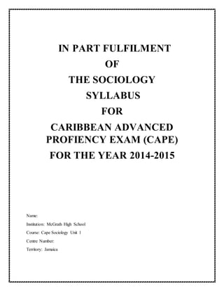 IN PART FULFILMENT
OF
THE SOCIOLOGY
SYLLABUS
FOR
CARIBBEAN ADVANCED
PROFIENCY EXAM (CAPE)
FOR THE YEAR 2014-2015
Name:
Institution: McGrath High School
Course: Cape Sociology Unit 1
Centre Number:
Territory: Jamaica
 