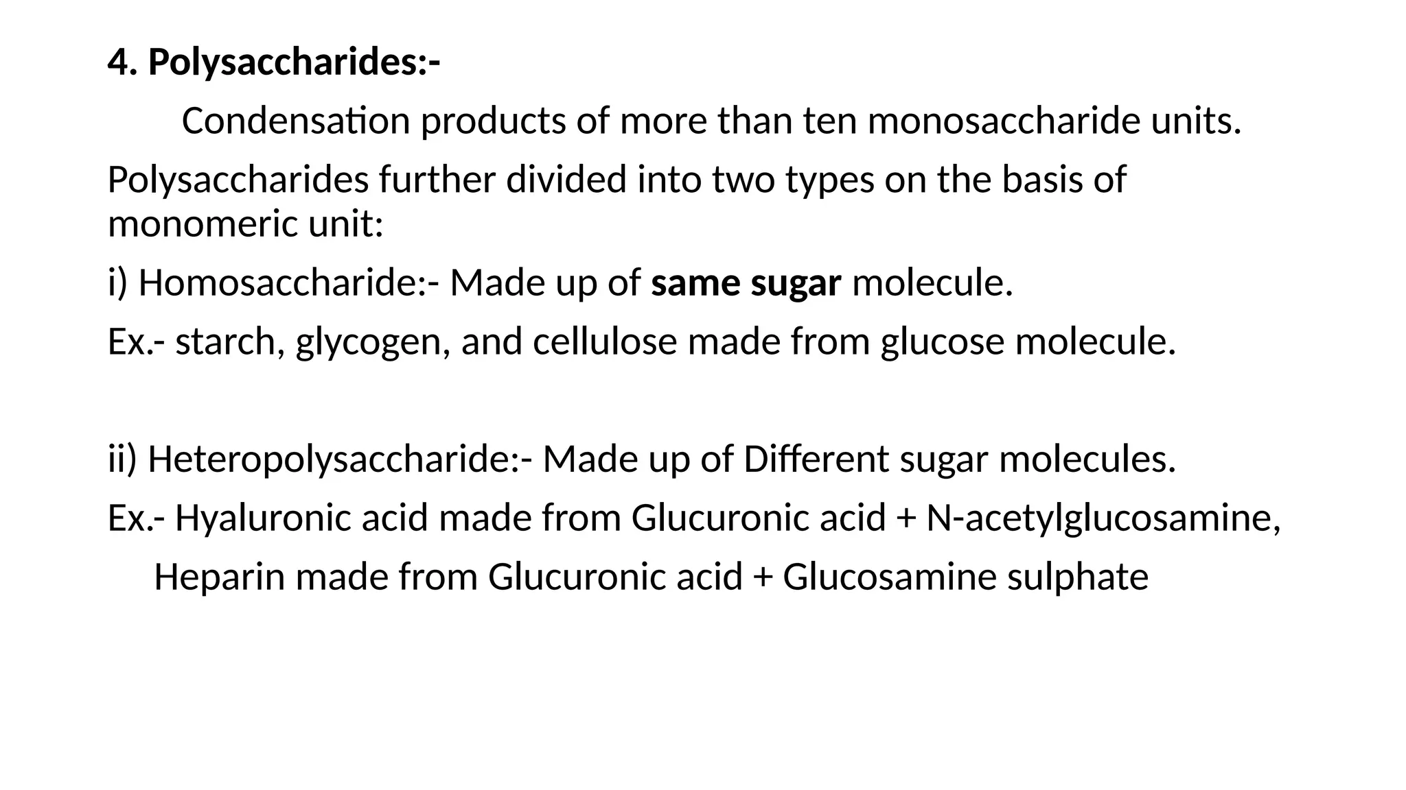 4. Polysaccharides:-
Condensation products of more than ten monosaccharide units.
Polysaccharides further divided into two types on the basis of
monomeric unit:
i) Homosaccharide:- Made up of same sugar molecule.
Ex.- starch, glycogen, and cellulose made from glucose molecule.
ii) Heteropolysaccharide:- Made up of Different sugar molecules.
Ex.- Hyaluronic acid made from Glucuronic acid + N-acetylglucosamine,
Heparin made from Glucuronic acid + Glucosamine sulphate
 