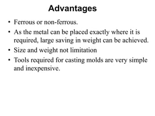 Advantages
• Ferrous or non-ferrous.
• As the metal can be placed exactly where it is
required, large saving in weight can be achieved.
• Size and weight not limitation
• Tools required for casting molds are very simple
and inexpensive.
 