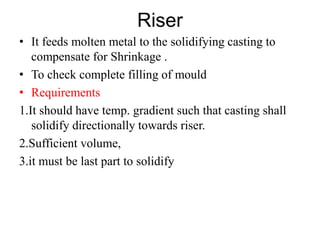 Riser
• It feeds molten metal to the solidifying casting to
compensate for Shrinkage .
• To check complete filling of mould
• Requirements
1.It should have temp. gradient such that casting shall
solidify directionally towards riser.
2.Sufficient volume,
3.it must be last part to solidify
 