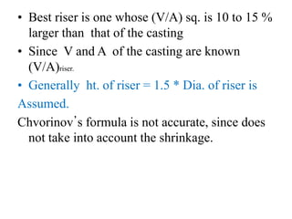 • Best riser is one whose (V/A) sq. is 10 to 15 %
larger than that of the casting
• Since V and A of the casting are known
(V/A)riser.
• Generally ht. of riser = 1.5 * Dia. of riser is
Assumed.
Chvorinov’s formula is not accurate, since does
not take into account the shrinkage.
 