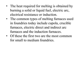 • The heat required for melting is obtained by
burning a solid or liquid fuel, electric arc,
electrical resistance or induction.
• The common types of melting furnaces used
in foundries today include cupola, crucible
furnaces, electric direct and indirect arc
furnaces and the induction furnaces.
• Of these the first two are the most common
for small to medium foundries.
 