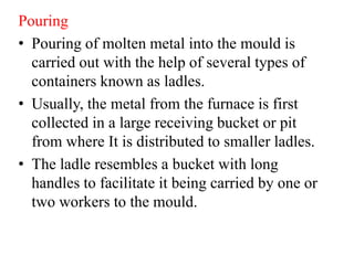 Pouring
• Pouring of molten metal into the mould is
carried out with the help of several types of
containers known as ladles.
• Usually, the metal from the furnace is first
collected in a large receiving bucket or pit
from where It is distributed to smaller ladles.
• The ladle resembles a bucket with long
handles to facilitate it being carried by one or
two workers to the mould.
 