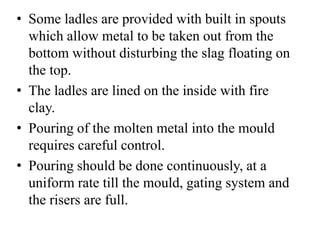 • Some ladles are provided with built in spouts
which allow metal to be taken out from the
bottom without disturbing the slag floating on
the top.
• The ladles are lined on the inside with fire
clay.
• Pouring of the molten metal into the mould
requires careful control.
• Pouring should be done continuously, at a
uniform rate till the mould, gating system and
the risers are full.
 