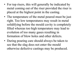 • For top risers, this will generally be indicated by
metal coming out of the riser provided the riser is
placed at the highest point in the casting.
• The temperature of the metal poured must be just
right. Too low temperatures may result in metal
solidifying before the mould cavity is completely
filled whereas too high temperature may lead to
evolution of too many gases resulting in
formation of blow holes and other defects.
• During pouring care should always be taken to
see that the slag does not enter the mould
otherwise defective castings may be produced.
 