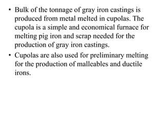 • Bulk of the tonnage of gray iron castings is
produced from metal melted in cupolas. The
cupola is a simple and economical furnace for
melting pig iron and scrap needed for the
production of gray iron castings.
• Cupolas are also used for preliminary melting
for the production of malleables and ductile
irons.
 