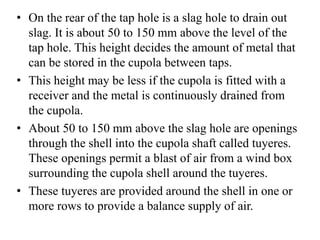 • On the rear of the tap hole is a slag hole to drain out
slag. It is about 50 to 150 mm above the level of the
tap hole. This height decides the amount of metal that
can be stored in the cupola between taps.
• This height may be less if the cupola is fitted with a
receiver and the metal is continuously drained from
the cupola.
• About 50 to 150 mm above the slag hole are openings
through the shell into the cupola shaft called tuyeres.
These openings permit a blast of air from a wind box
surrounding the cupola shell around the tuyeres.
• These tuyeres are provided around the shell in one or
more rows to provide a balance supply of air.
 
